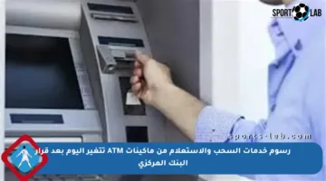 رسوم خدمات السحب والاستعلام من ماكينات ATM تتغير اليوم بعد قرار البنك المركزي